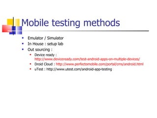 Mobile testing methods Emulator / Simulator In House : setup lab Out sourcing : Device ready :  http://www.deviceready.com/test-android-apps-on-multiple-devices/ Droid Cloud :  http://www.perfectomobile.com/portal/cms/android.html uTest : http://www.utest.com/android-app-testing 