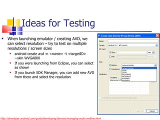 Ideas for Testing When launching emulator / creating AVD, we can select resolution – try to test on multiple resolutions / screen sizes android create avd -n <name> -t <targetID> --skin WVGA800 If you were launching from Eclipse, you can select as shown If you launch SDK Manager, you can add new AVD from there and select the resolution http://developer.android.com/guide/developing/devices/managing-avds-cmdline.html 