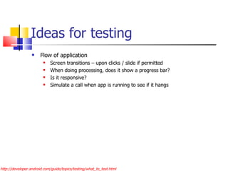 Ideas for testing Flow of application  Screen transitions – upon clicks / slide if permitted When doing processing, does it show a progress bar? Is it responsive? Simulate a call when app is running to see if it hangs http://developer.android.com/guide/topics/testing/what_to_test.html 