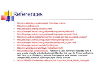 References http://en.wikipedia.org/wiki/Android_(operating_system) http://www.android.com/ http://developer.android.com/index.html http://developer.android.com/guide/developing/devices/index.html http://developer.android.com/guide/developing/devices/emulator.html http://www.android.pk/blog/general/how-to-install-apk-files-on-android-emulator/ http://developer.android.com/guide/developing/testing/index.html http://developer.android.com/guide/topics/testing/what_to_test.html http://developer.android.com/sdk/installing.html http://en.wikipedia.org/wiki/Dalvik_%28software%29 http://code.google.com/p/robotium/  : Robotium is a test framework created to make it easy to write powerful and robust automatic black-box test cases for Android applications. With the support of Robotium, test case developers can write function, system and acceptance test scenarios, spanning multiple Android activities.  http://c0954852.cdn.cloudfiles.rackspacecloud.com/uTest_eBook_Mobile_Testing.pdf 