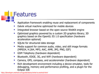 Features Application framework enabling reuse and replacement of components Dalvik virtual machine optimized for mobile devices Integrated browser based on the open source WebKit engine Optimized graphics powered by a custom 2D graphics library; 3D graphics based on the OpenGL ES 1.0 specification (hardware acceleration optional) SQLite for structured data storage Media support for common audio, video, and still image formats (MPEG4, H.264, MP3, AAC, AMR, JPG, PNG, GIF) GSM Telephony (hardware dependent) Bluetooth, EDGE, 3G, and WiFi (hardware dependent) Camera, GPS, compass, and accelerometer (hardware dependent) Rich development environment including a device emulator, tools for debugging, memory and performance profiling, and a plugin for the Eclipse IDE http://developer.android.com/guide/basics/what-is-android.html 