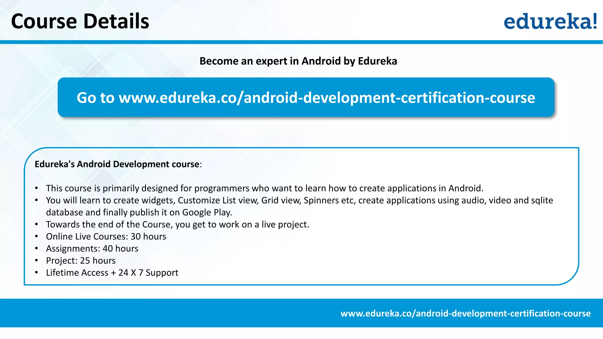 Course Details
Become an expert in Android by Edureka
Go to www.edureka.co/android-development-certification-course
Edureka's Android Development course:
• This course is primarily designed for programmers who want to learn how to create applications in Android.
• You will learn to create widgets, Customize List view, Grid view, Spinners etc, create applications using audio, video and sqlite
database and finally publish it on Google Play.
• Towards the end of the Course, you get to work on a live project.
• Online Live Courses: 30 hours
• Assignments: 40 hours
• Project: 25 hours
• Lifetime Access + 24 X 7 Support
www.edureka.co/android-development-certification-course
 