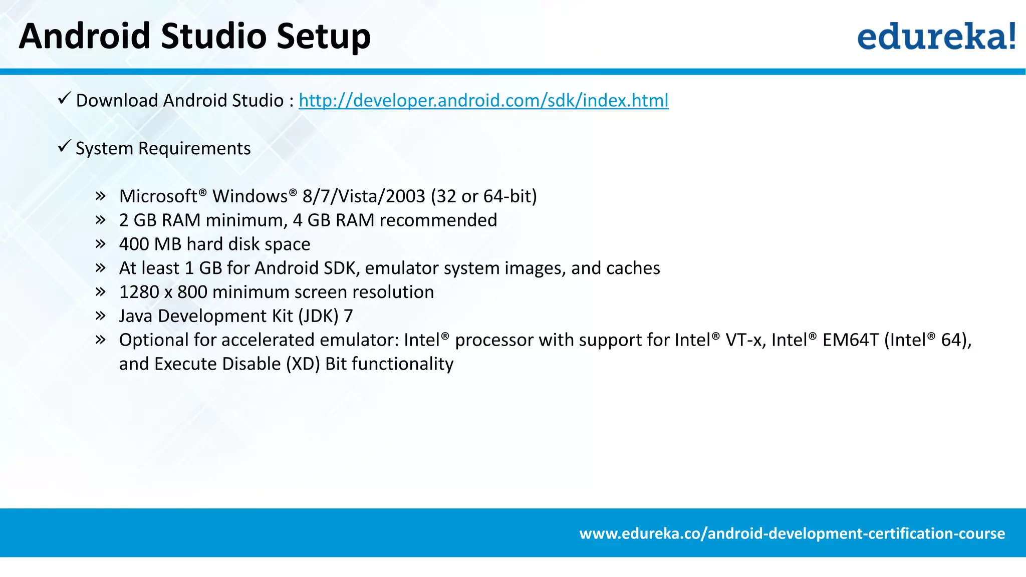 Android Studio Setup
 Download Android Studio : http://developer.android.com/sdk/index.html
 System Requirements
» Microsoft® Windows® 8/7/Vista/2003 (32 or 64-bit)
» 2 GB RAM minimum, 4 GB RAM recommended
» 400 MB hard disk space
» At least 1 GB for Android SDK, emulator system images, and caches
» 1280 x 800 minimum screen resolution
» Java Development Kit (JDK) 7
» Optional for accelerated emulator: Intel® processor with support for Intel® VT-x, Intel® EM64T (Intel® 64),
and Execute Disable (XD) Bit functionality
www.edureka.co/android-development-certification-course
 