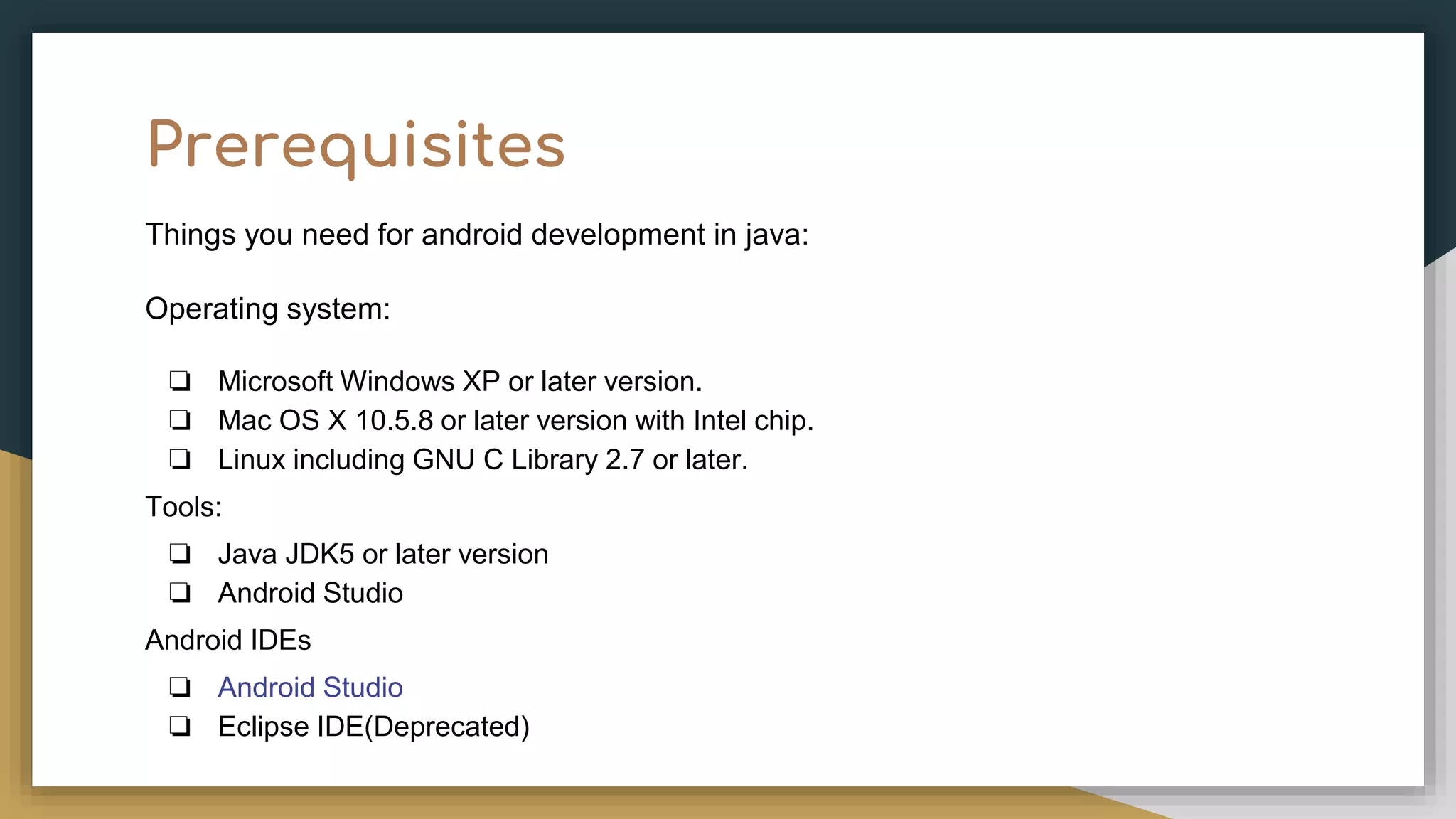 Prerequisites Things you need for android development in java: Operating system: ❏ Microsoft Windows XP or later version. ❏ Mac OS X 10.5.8 or later version with Intel chip. ❏ Linux including GNU C Library 2.7 or later. Tools: ❏ Java JDK5 or later version ❏ Android Studio Android IDEs ❏ Android Studio ❏ Eclipse IDE(Deprecated) 