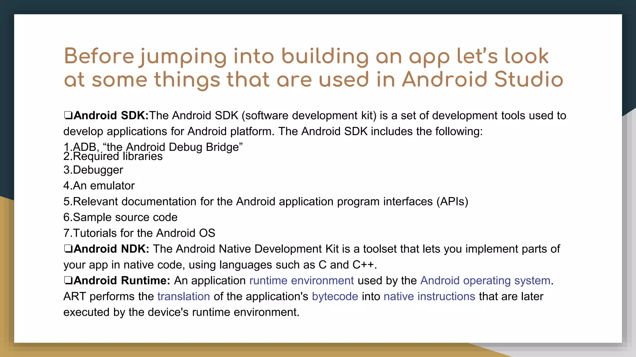 Before jumping into building an app let’s look at some things that are used in Android Studio ❏Android SDK:The Android SDK (software development kit) is a set of development tools used to develop applications for Android platform. The Android SDK includes the following: 1.ADB, “the Android Debug Bridge” 2.Required libraries 3.Debugger 4.An emulator 5.Relevant documentation for the Android application program interfaces (APIs) 6.Sample source code 7.Tutorials for the Android OS ❏Android NDK: The Android Native Development Kit is a toolset that lets you implement parts of your app in native code, using languages such as C and C++. ❏Android Runtime: An application runtime environment used by the Android operating system. ART performs the translation of the application's bytecode into native instructions that are later executed by the device's runtime environment. 