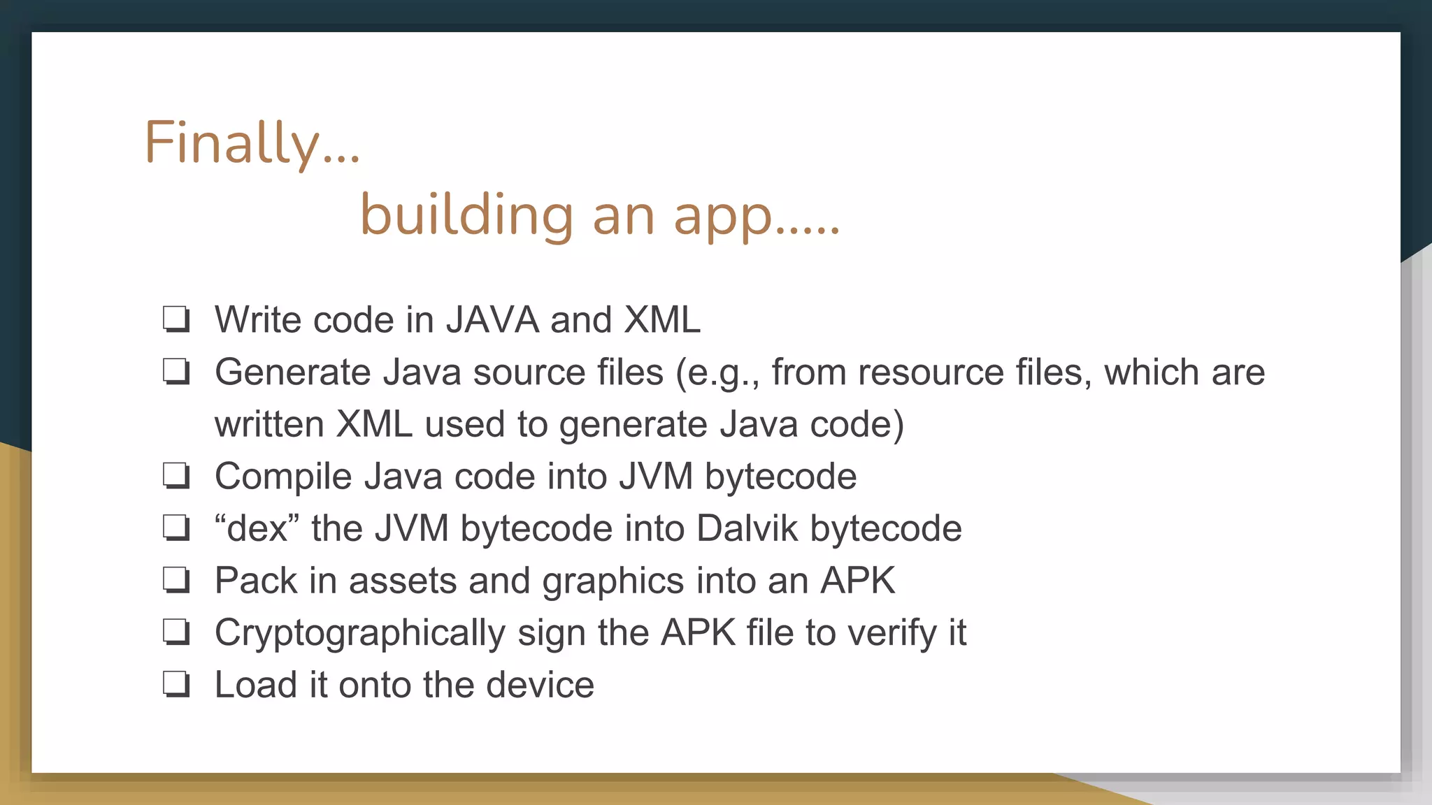 Finally… building an app….. ❏ Write code in JAVA and XML ❏ Generate Java source files (e.g., from resource files, which are written XML used to generate Java code) ❏ Compile Java code into JVM bytecode ❏ “dex” the JVM bytecode into Dalvik bytecode ❏ Pack in assets and graphics into an APK ❏ Cryptographically sign the APK file to verify it ❏ Load it onto the device 