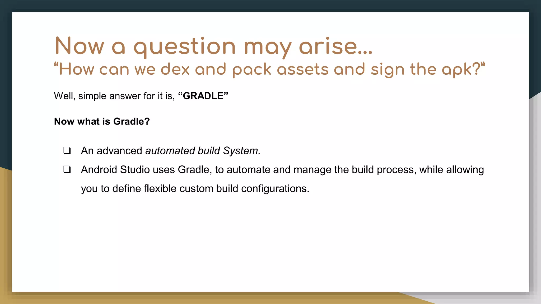 Now a question may arise… “How can we dex and pack assets and sign the apk?” Well, simple answer for it is, “GRADLE” Now what is Gradle? ❏ An advanced automated build System. ❏ Android Studio uses Gradle, to automate and manage the build process, while allowing you to define flexible custom build configurations. 