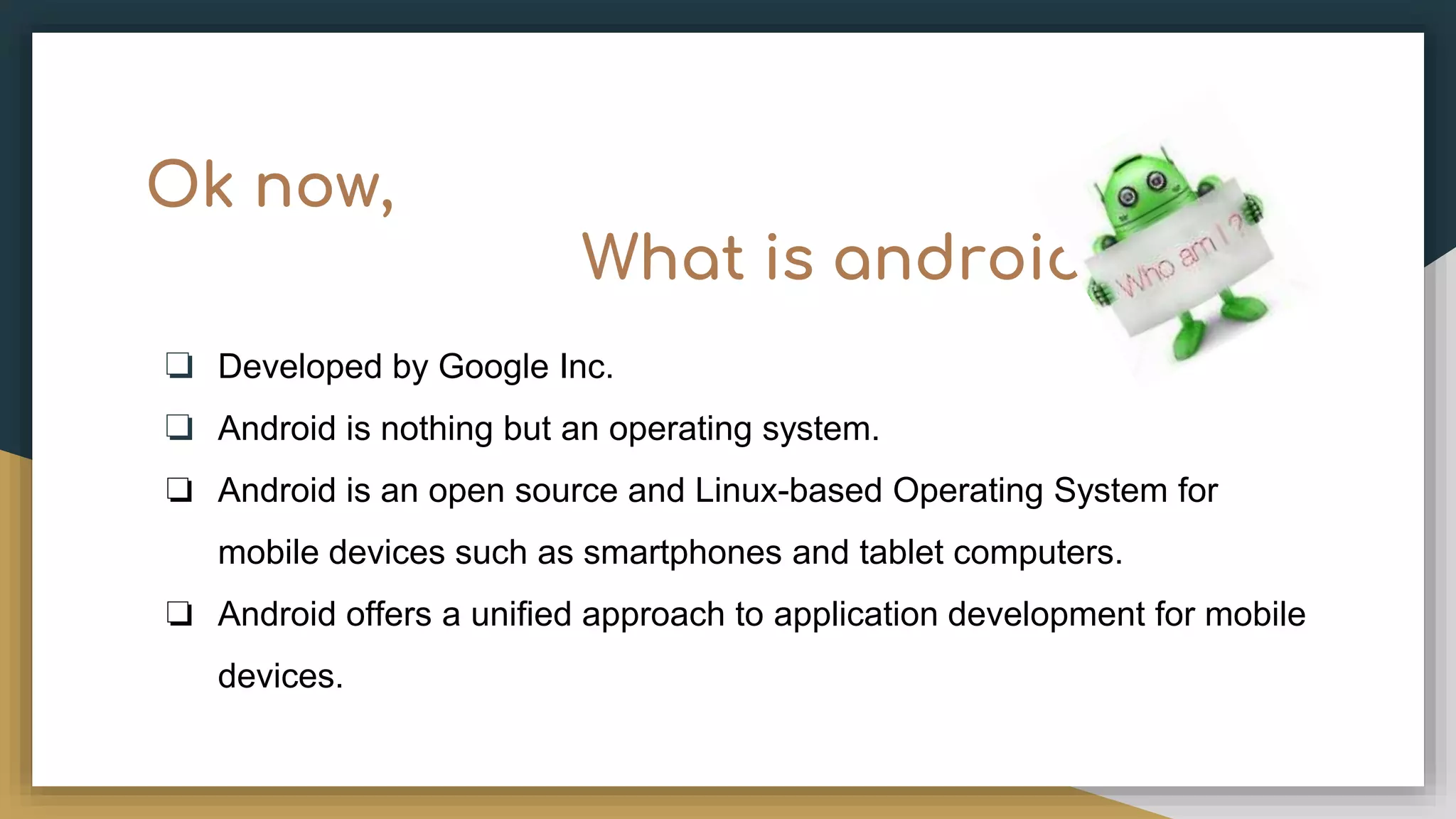 Ok now, What is android? ❏ Developed by Google Inc. ❏ Android is nothing but an operating system. ❏ Android is an open source and Linux-based Operating System for mobile devices such as smartphones and tablet computers. ❏ Android offers a unified approach to application development for mobile devices. 