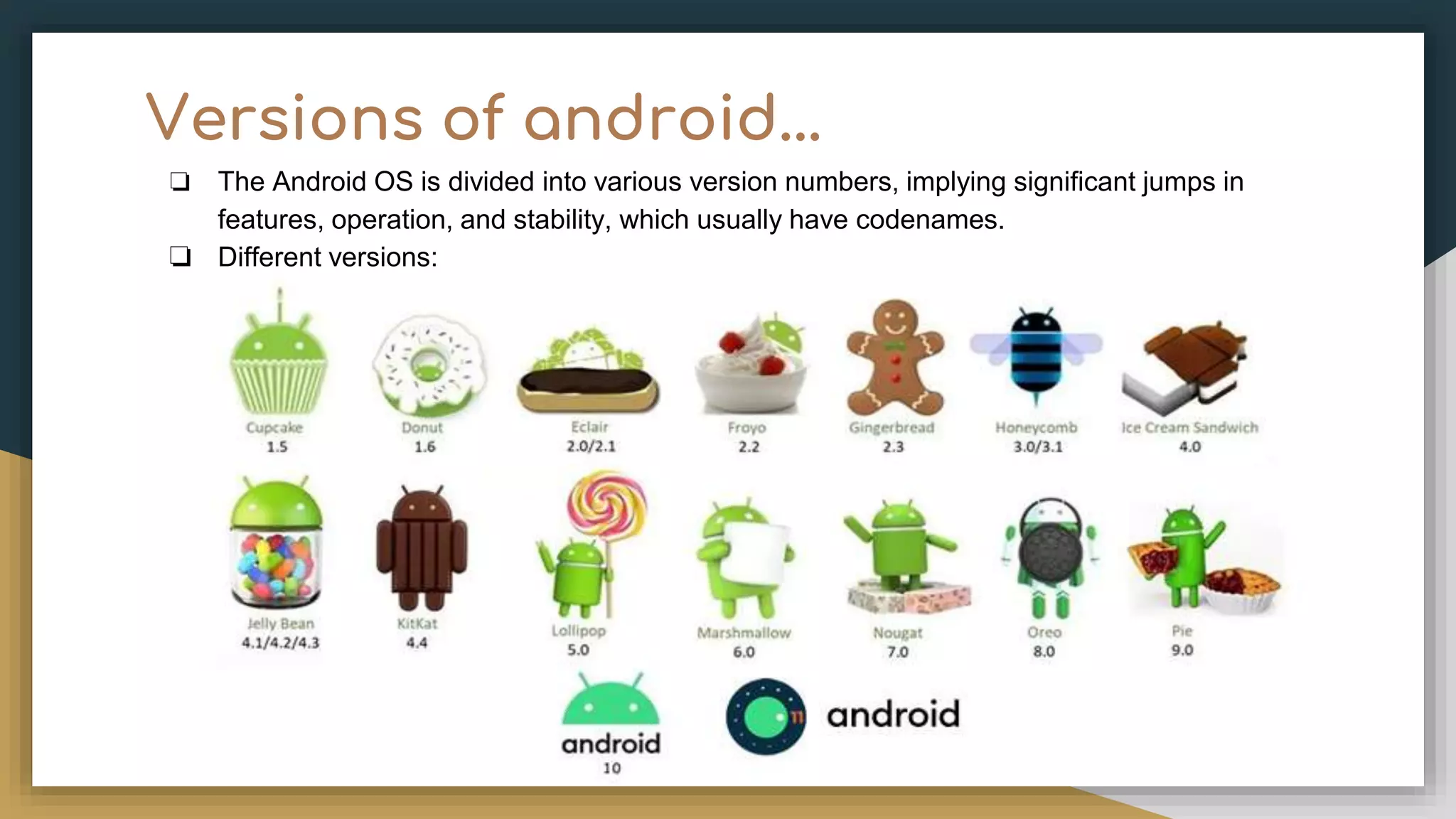 Versions of android... ❏ The Android OS is divided into various version numbers, implying significant jumps in features, operation, and stability, which usually have codenames. ❏ Different versions: 