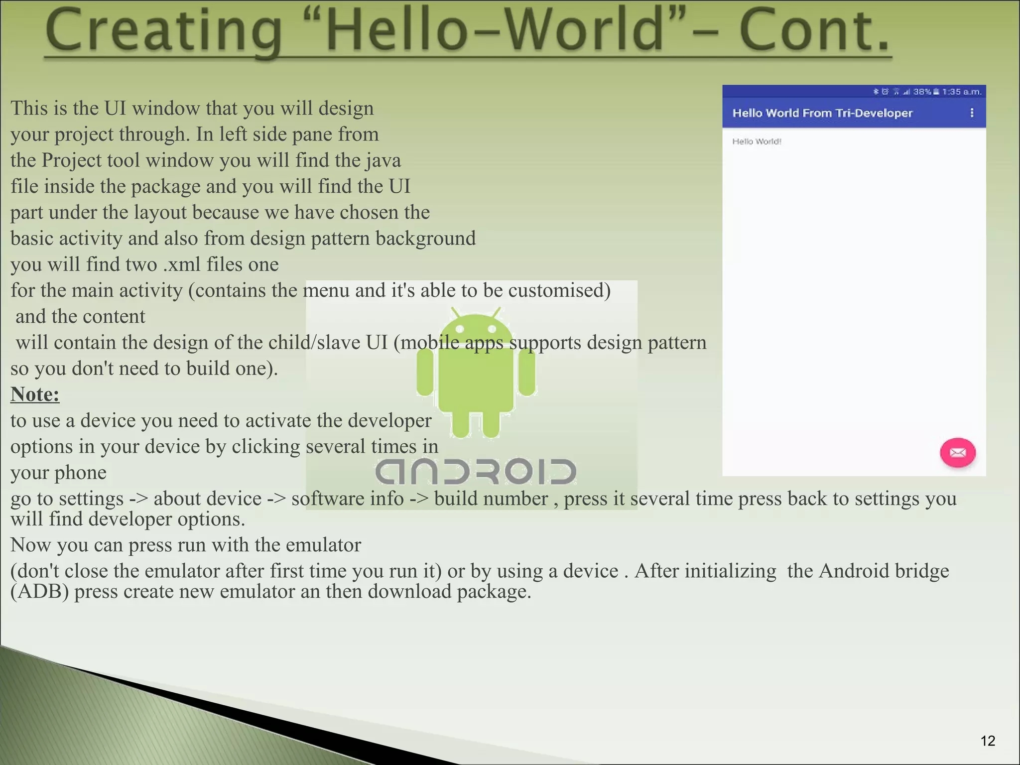 This is the UI window that you will design
your project through. In left side pane from
the Project tool window you will find the java
file inside the package and you will find the UI
part under the layout because we have chosen the
basic activity and also from design pattern background
you will find two .xml files one
for the main activity (contains the menu and it's able to be customised)
and the content
will contain the design of the child/slave UI (mobile apps supports design pattern
so you don't need to build one).
Note:
to use a device you need to activate the developer
options in your device by clicking several times in
your phone
go to settings -> about device -> software info -> build number , press it several time press back to settings you
will find developer options.
Now you can press run with the emulator
(don't close the emulator after first time you run it) or by using a device . After initializing the Android bridge
(ADB) press create new emulator an then download package.
12
 