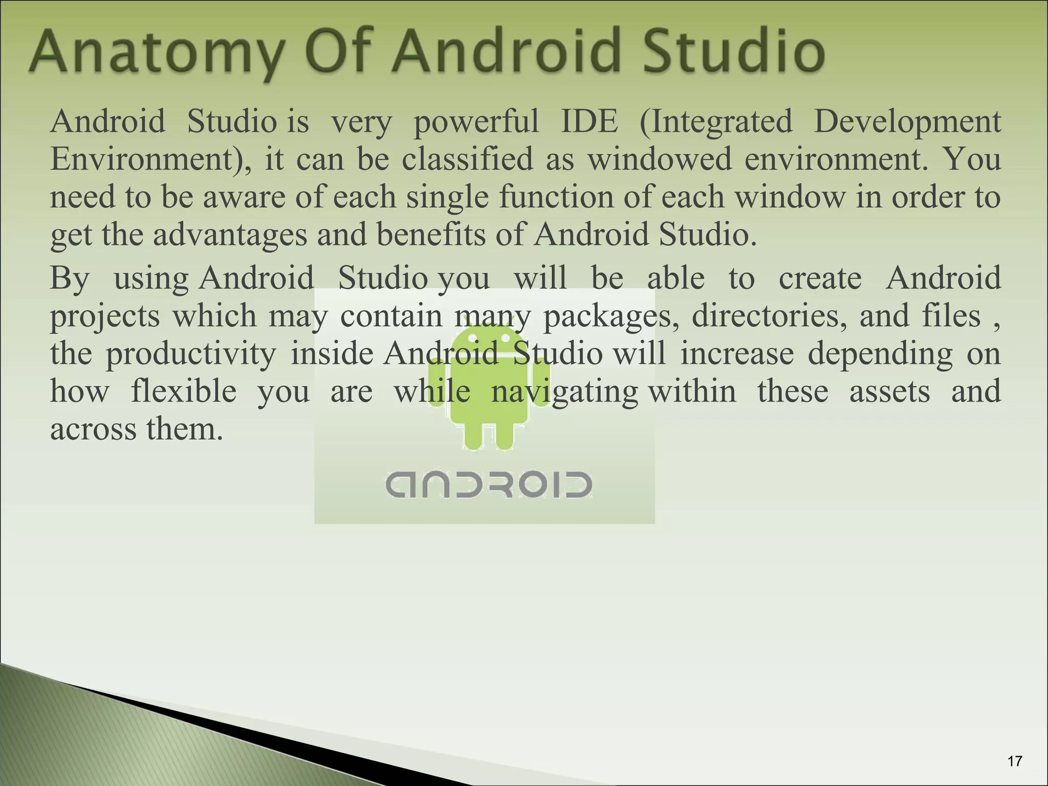 Android Studio is very powerful IDE (Integrated Development
Environment), it can be classified as windowed environment. You
need to be aware of each single function of each window in order to
get the advantages and benefits of Android Studio.
By using Android Studio you will be able to create Android
projects which may contain many packages, directories, and files ,
the productivity inside Android Studio will increase depending on
how flexible you are while navigating within these assets and
across them.
17
 