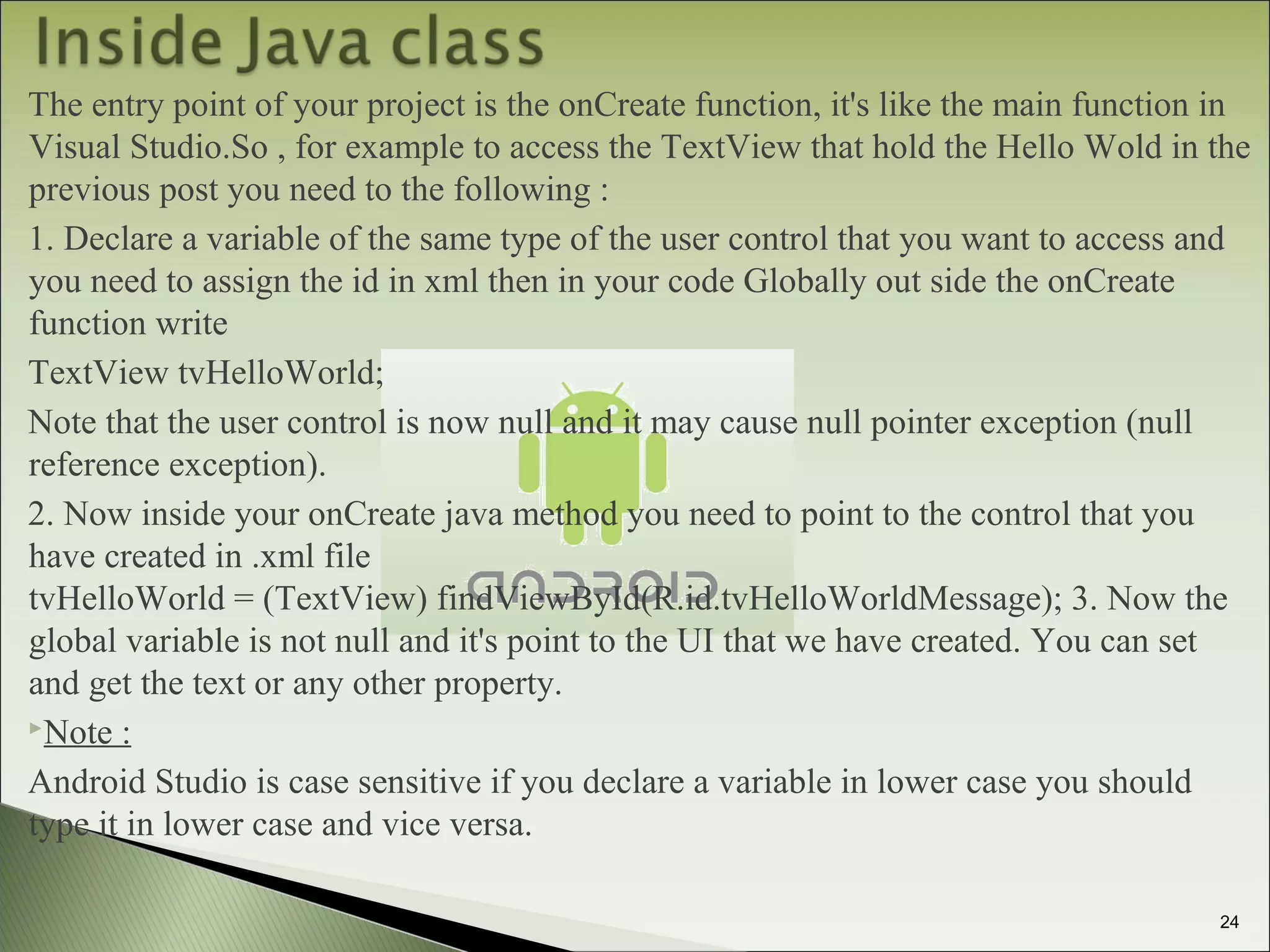 The entry point of your project is the onCreate function, it's like the main function in
Visual Studio.So , for example to access the TextView that hold the Hello Wold in the
previous post you need to the following :
1. Declare a variable of the same type of the user control that you want to access and
you need to assign the id in xml then in your code Globally out side the onCreate
function write
TextView tvHelloWorld;
Note that the user control is now null and it may cause null pointer exception (null
reference exception).
2. Now inside your onCreate java method you need to point to the control that you
have created in .xml file
tvHelloWorld = (TextView) findViewById(R.id.tvHelloWorldMessage); 3. Now the
global variable is not null and it's point to the UI that we have created. You can set
and get the text or any other property.
Note :
Android Studio is case sensitive if you declare a variable in lower case you should
type it in lower case and vice versa.
24
 