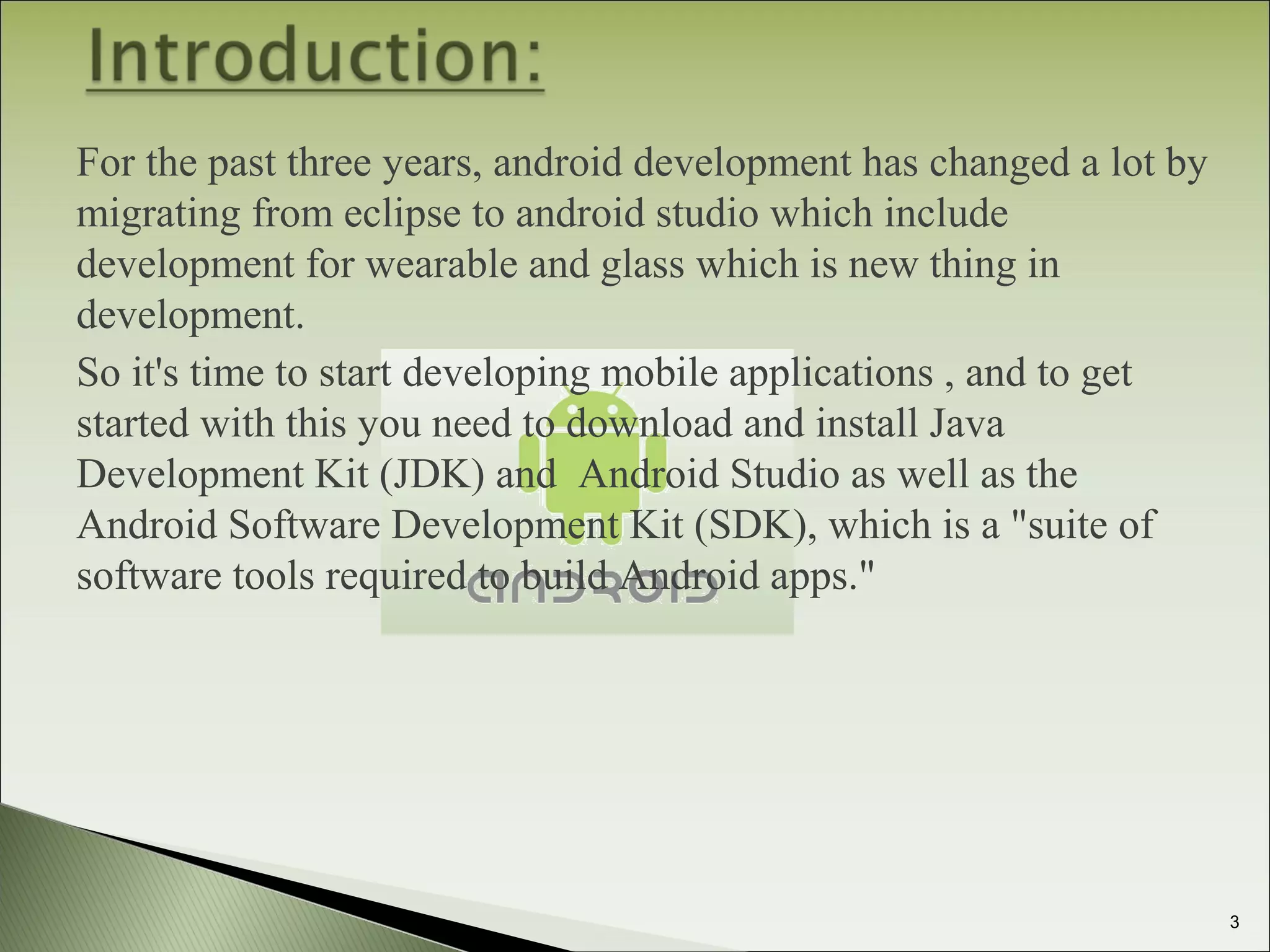 For the past three years, android development has changed a lot by
migrating from eclipse to android studio which include
development for wearable and glass which is new thing in
development.
So it's time to start developing mobile applications , and to get
started with this you need to download and install Java
Development Kit (JDK) and Android Studio as well as the
Android Software Development Kit (SDK), which is a "suite of
software tools required to build Android apps."
3
 