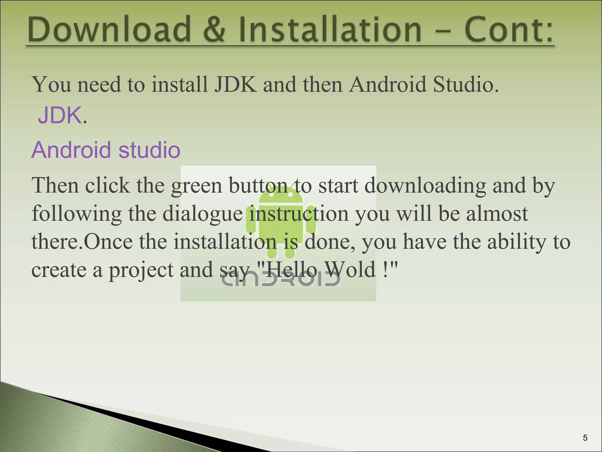 You need to install JDK and then Android Studio.
JDK.
Android studio
Then click the green button to start downloading and by
following the dialogue instruction you will be almost
there.Once the installation is done, you have the ability to
create a project and say "Hello Wold !"
5
 