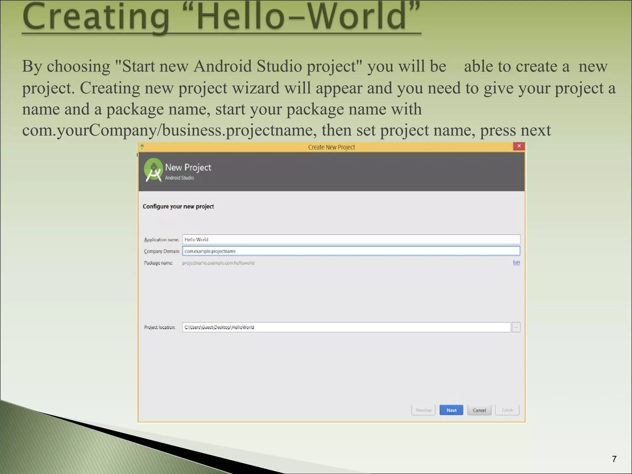  By choosing "Start new Android Studio project" you will be able to create a new
project. Creating new project wizard will appear and you need to give your project a
name and a package name, start your package name with
com.yourCompany/business.projectname, then set project name, press next
7
 