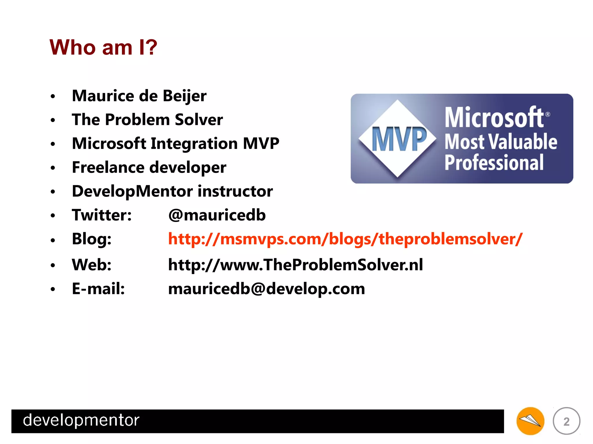Who am I?
Maurice de Beijer
The Problem Solver
Microsoft Integration MVP
Freelance developer
DevelopMentor instructor
Twitter:
@mauricedb
http://msmvps.com/blogs/theproblemsolver/
• Blog:
http://www.TheProblemSolver.nl
• Web:
mauricedb@develop.com
• E-mail:
•
•
•
•
•
•

2

 