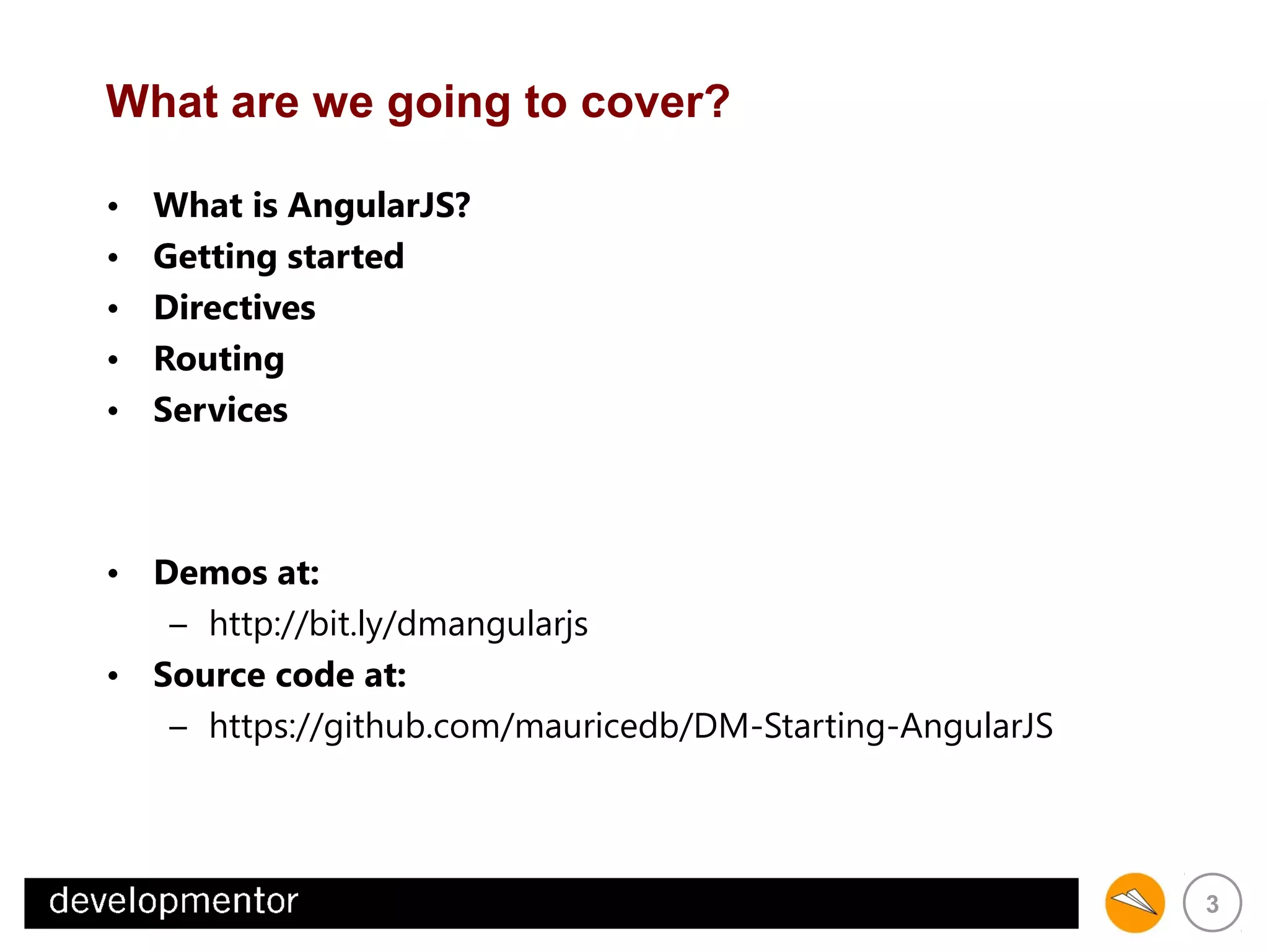 What are we going to cover?
•
•
•
•
•

What is AngularJS?
Getting started
Directives
Routing
Services

• Demos at:
– http://bit.ly/dmangularjs
• Source code at:
– https://github.com/mauricedb/DM-Starting-AngularJS

3

 