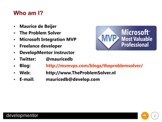Who am I?
Maurice de Beijer
The Problem Solver
Microsoft Integration MVP
Freelance developer
DevelopMentor instructor
Twitter:
@mauricedb
http://msmvps.com/blogs/theproblemsolver/
• Blog:
http://www.TheProblemSolver.nl
• Web:
mauricedb@develop.com
• E-mail:
•
•
•
•
•
•

2

 