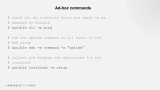 Ad-hoc commands
# check all my inventory hosts are ready to be
# managed by Ansible
$ ansible all -m ping
# run the uptime command on all hosts in the
# web group
$ ansible web -m command -a “uptime”
# collect and display the discovered for the
# localhost
$ ansible localhost -m setup
 
