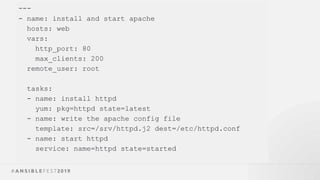 ---
- name: install and start apache
hosts: web
vars:
http_port: 80
max_clients: 200
remote_user: root
tasks:
- name: install httpd
yum: pkg=httpd state=latest
- name: write the apache config file
template: src=/srv/httpd.j2 dest=/etc/httpd.conf
- name: start httpd
service: name=httpd state=started
 
