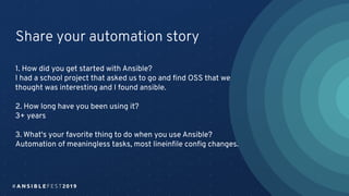 Share your automation story
1. How did you get started with Ansible?
I had a school project that asked us to go and ﬁnd OSS that we
thought was interesting and I found ansible.
2. How long have you been using it?
3+ years
3. What's your favorite thing to do when you use Ansible?
Automation of meaningless tasks, most lineinﬁle conﬁg changes.
 