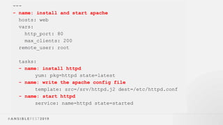 ---
- name: install and start apache
hosts: web
vars:
http_port: 80
max_clients: 200
remote_user: root
tasks:
- name: install httpd
yum: pkg=httpd state=latest
- name: write the apache config file
template: src=/srv/httpd.j2 dest=/etc/httpd.conf
- name: start httpd
service: name=httpd state=started
 