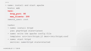 ---
- name: install and start apache
hosts: web
vars:
http_port: 80
max_clients: 200
remote_user: root
tasks:
- name: install httpd
yum: pkg=httpd state=latest
- name: write the apache config file
template: src=/srv/httpd.j2 dest=/etc/httpd.conf
- name: start httpd
service: name=httpd state=started
 