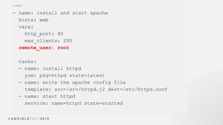 ---
- name: install and start apache
hosts: web
vars:
http_port: 80
max_clients: 200
remote_user: root
tasks:
- name: install httpd
yum: pkg=httpd state=latest
- name: write the apache config file
template: src=/srv/httpd.j2 dest=/etc/httpd.conf
- name: start httpd
service: name=httpd state=started
 