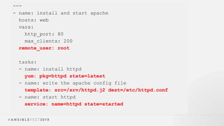 ---
- name: install and start apache
hosts: web
vars:
http_port: 80
max_clients: 200
remote_user: root
tasks:
- name: install httpd
yum: pkg=httpd state=latest
- name: write the apache config file
template: src=/srv/httpd.j2 dest=/etc/httpd.conf
- name: start httpd
service: name=httpd state=started
 