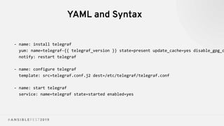 YAML and Syntax
- name: install telegraf
yum: name=telegraf-{{ telegraf_version }} state=present update_cache=yes disable_gpg_c
notify: restart telegraf
- name: configure telegraf
template: src=telegraf.conf.j2 dest=/etc/telegraf/telegraf.conf
- name: start telegraf
service: name=telegraf state=started enabled=yes
 
