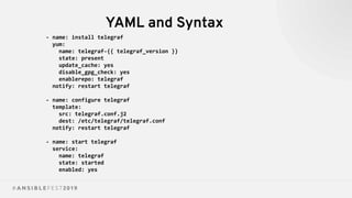 YAML and Syntax
- name: install telegraf
yum:
name: telegraf-{{ telegraf_version }}
state: present
update_cache: yes
disable_gpg_check: yes
enablerepo: telegraf
notify: restart telegraf
- name: configure telegraf
template:
src: telegraf.conf.j2
dest: /etc/telegraf/telegraf.conf
notify: restart telegraf
- name: start telegraf
service:
name: telegraf
state: started
enabled: yes
 