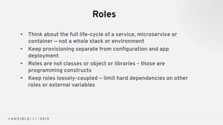 Roles
• Think about the full life-cycle of a service, microservice or
container — not a whole stack or environment
• Keep provisioning separate from conﬁguration and app
deployment
• Roles are not classes or object or libraries – those are
programming constructs
• Keep roles loosely-coupled — limit hard dependencies on other
roles or external variables
 