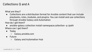 Collections Q and A
What are they?
● Collections are a distribution format for Ansible content that can include
playbooks, roles, modules, and plugins. You can install and use collections
through Ansible Galaxy and Automation
How do I get them?
● ansible-galaxy collection install namespace.collection -p /path
Where can I get them?
● Today
○ Galaxy.ansible.com
● Future
○ Galaxy and Automation Hub
 