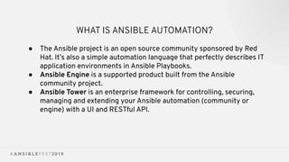 WHAT IS ANSIBLE AUTOMATION?
● The Ansible project is an open source community sponsored by Red
Hat. It’s also a simple automation language that perfectly describes IT
application environments in Ansible Playbooks.
● Ansible Engine is a supported product built from the Ansible
community project.
● Ansible Tower is an enterprise framework for controlling, securing,
managing and extending your Ansible automation (community or
engine) with a UI and RESTful API.
 