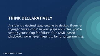 THINK DECLARATIVELY
Ansible is a desired state engine by design. If you're
trying to "write code" in your plays and roles, you're
setting yourself up for failure. Our YAML-based
playbooks were never meant to be for programming.
 