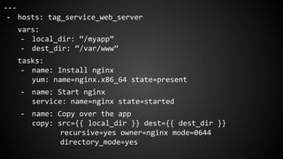 ---
- hosts: tag_service_web_server
vars:
- local_dir: “/myapp”
- dest_dir: “/var/www”
tasks:
- name: Install nginx
yum: name=nginx.x86_64 state=present
- name: Start nginx
service: name=nginx state=started
- name: Copy over the app
copy: src={{ local_dir }} dest={{ dest_dir }}
recursive=yes owner=nginx mode=0644
directory_mode=yes
 