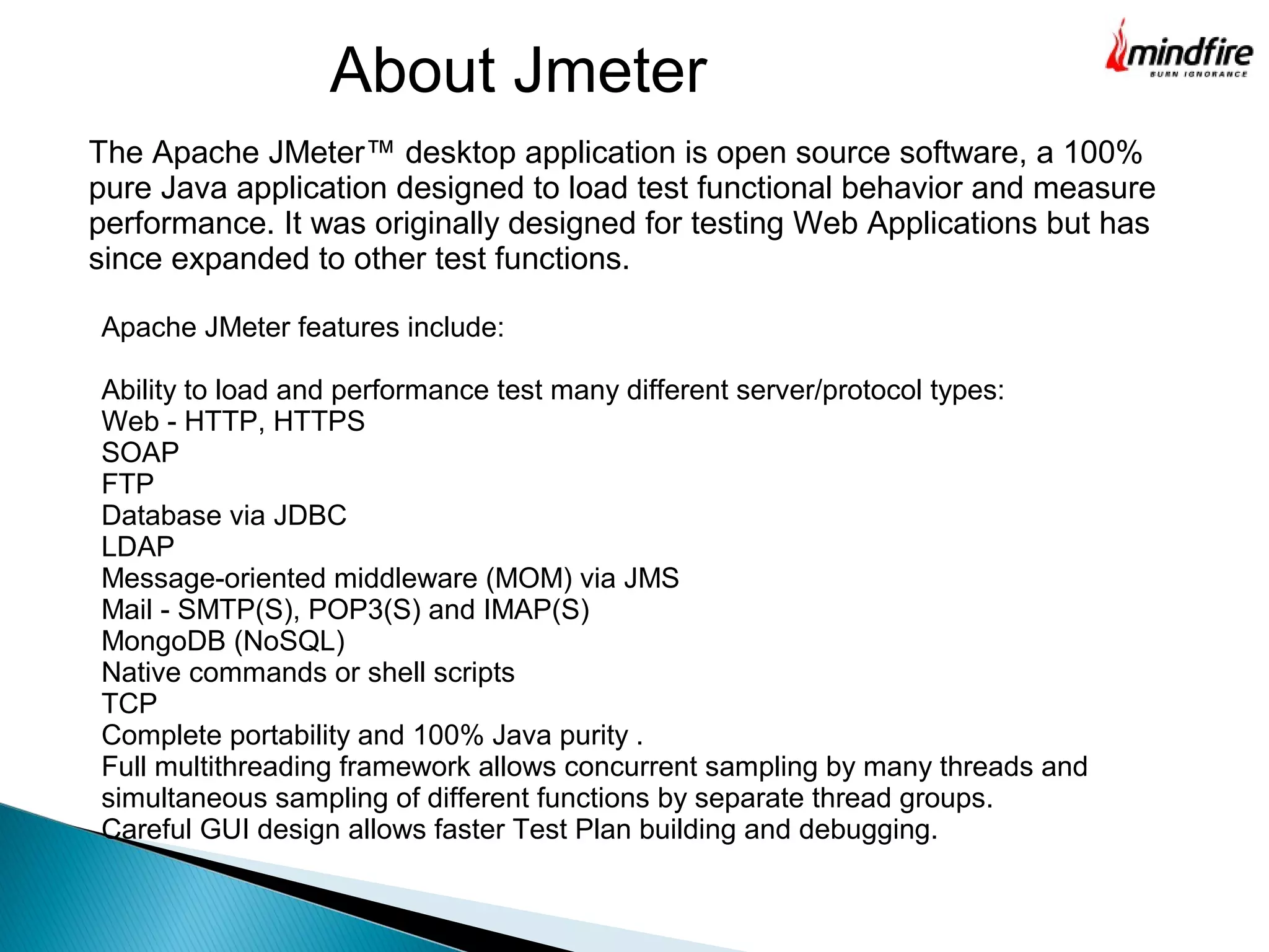 About Jmeter
The Apache JMeter™ desktop application is open source software, a 100%
pure Java application designed to load test functional behavior and measure
performance. It was originally designed for testing Web Applications but has
since expanded to other test functions.
Apache JMeter features include:
Ability to load and performance test many different server/protocol types:
Web - HTTP, HTTPS
SOAP
FTP
Database via JDBC
LDAP
Message-oriented middleware (MOM) via JMS
Mail - SMTP(S), POP3(S) and IMAP(S)
MongoDB (NoSQL)
Native commands or shell scripts
TCP
Complete portability and 100% Java purity .
Full multithreading framework allows concurrent sampling by many threads and
simultaneous sampling of different functions by separate thread groups.
Careful GUI design allows faster Test Plan building and debugging.
 