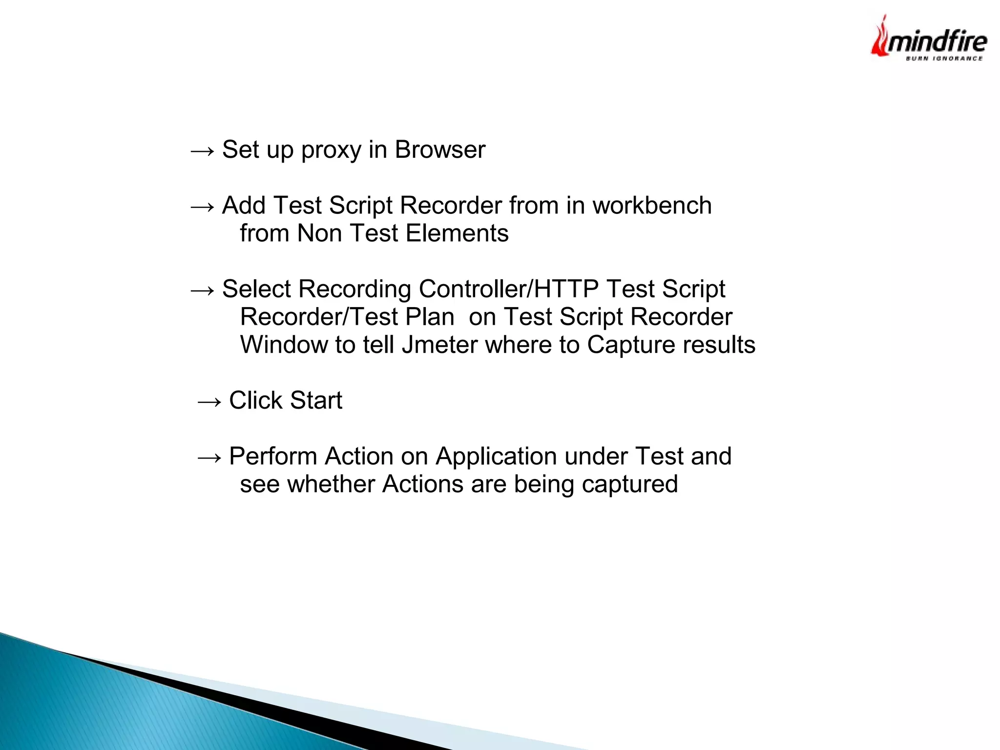 → Set up proxy in Browser
→ Add Test Script Recorder from in workbench
from Non Test Elements
→ Select Recording Controller/HTTP Test Script
Recorder/Test Plan on Test Script Recorder
Window to tell Jmeter where to Capture results
→ Click Start
→ Perform Action on Application under Test and
see whether Actions are being captured
 