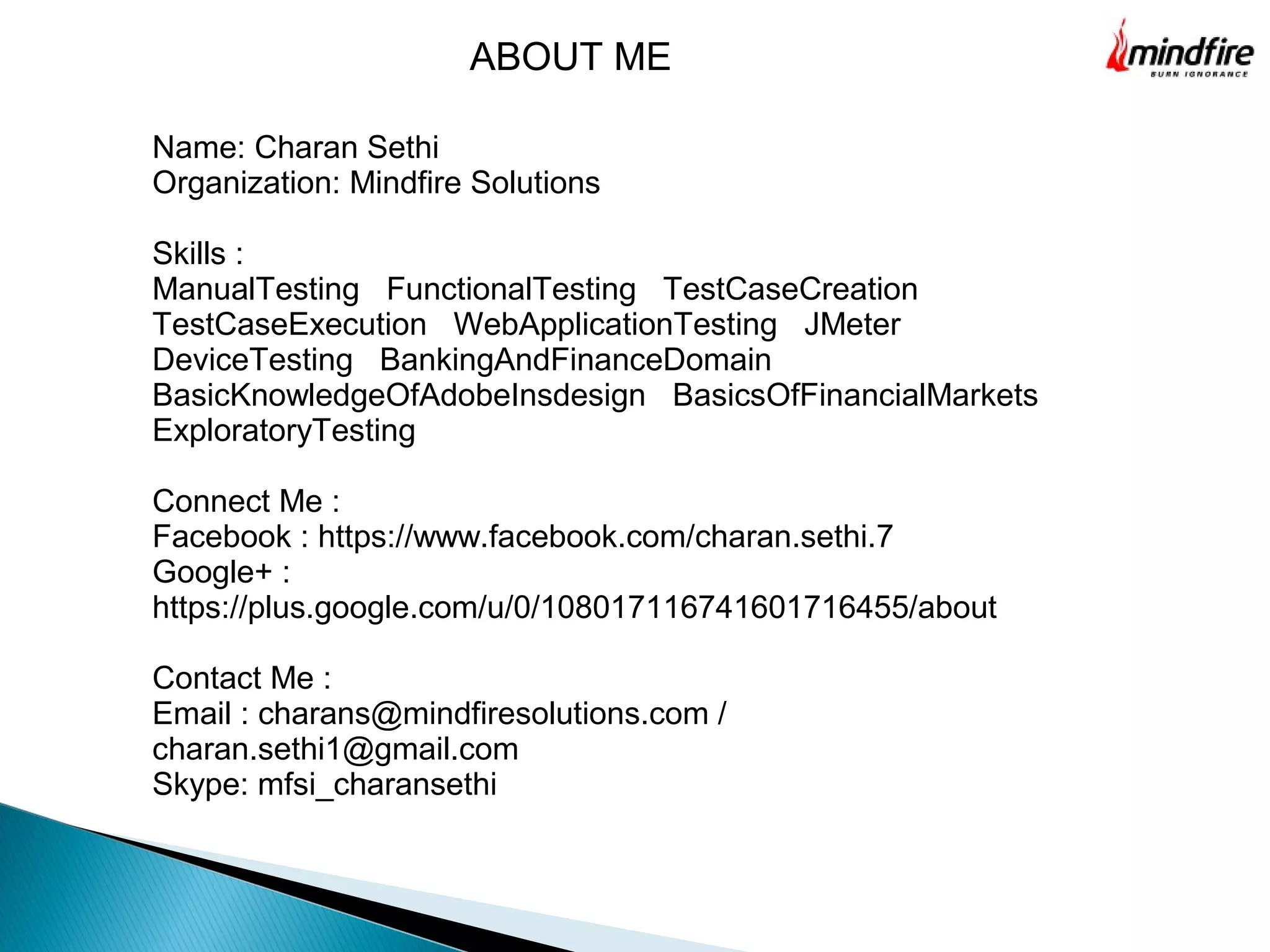 Name: Charan Sethi
Organization: Mindfire Solutions
Skills :
ManualTesting FunctionalTesting TestCaseCreation
TestCaseExecution WebApplicationTesting JMeter
DeviceTesting BankingAndFinanceDomain
BasicKnowledgeOfAdobeInsdesign BasicsOfFinancialMarkets
ExploratoryTesting
Connect Me :
Facebook : https://www.facebook.com/charan.sethi.7
Google+ :
https://plus.google.com/u/0/108017116741601716455/about
Contact Me :
Email : charans@mindfiresolutions.com /
charan.sethi1@gmail.com
Skype: mfsi_charansethi
ABOUT ME
 