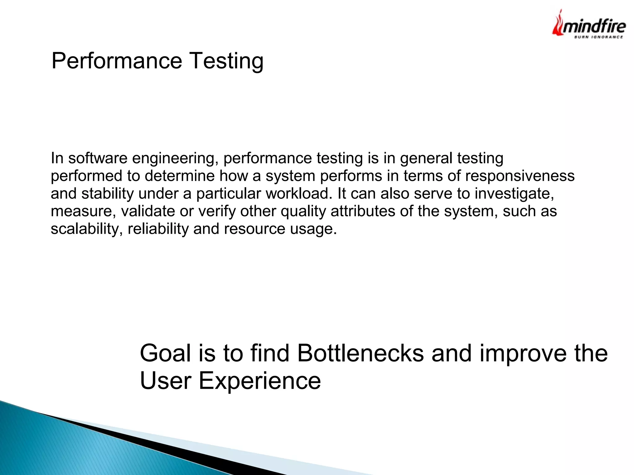 Performance Testing
In software engineering, performance testing is in general testing
performed to determine how a system performs in terms of responsiveness
and stability under a particular workload. It can also serve to investigate,
measure, validate or verify other quality attributes of the system, such as
scalability, reliability and resource usage.
Goal is to find Bottlenecks and improve the
User Experience
 