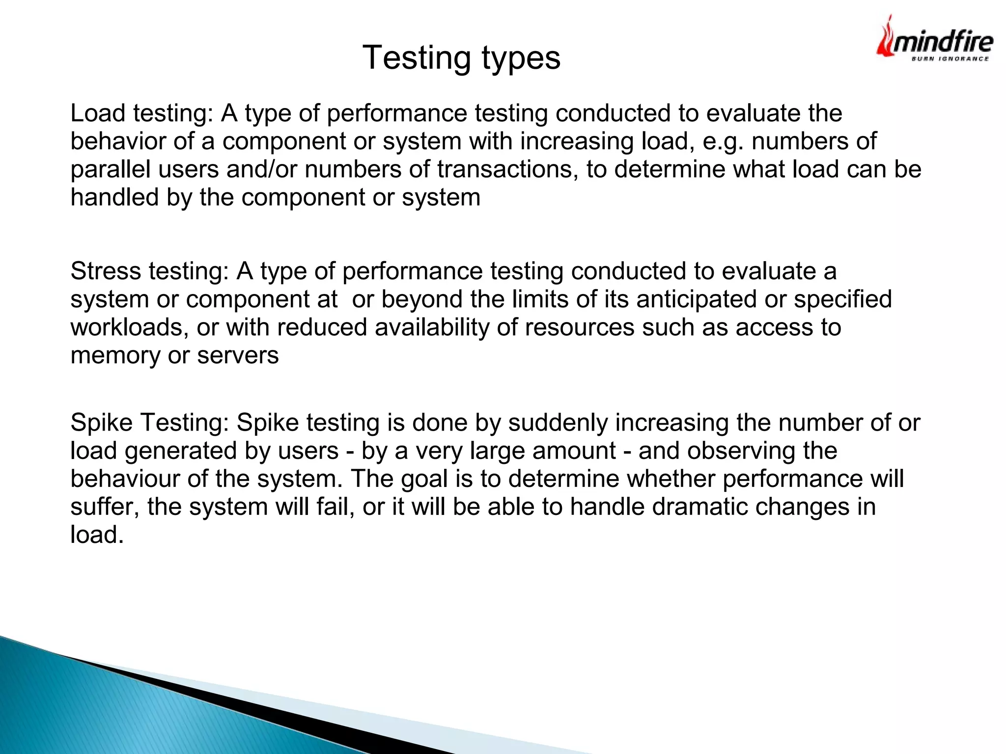Testing types
Load testing: A type of performance testing conducted to evaluate the
behavior of a component or system with increasing load, e.g. numbers of
parallel users and/or numbers of transactions, to determine what load can be
handled by the component or system
Stress testing: A type of performance testing conducted to evaluate a
system or component at or beyond the limits of its anticipated or specified
workloads, or with reduced availability of resources such as access to
memory or servers
Spike Testing: Spike testing is done by suddenly increasing the number of or
load generated by users - by a very large amount - and observing the
behaviour of the system. The goal is to determine whether performance will
suffer, the system will fail, or it will be able to handle dramatic changes in
load.
 