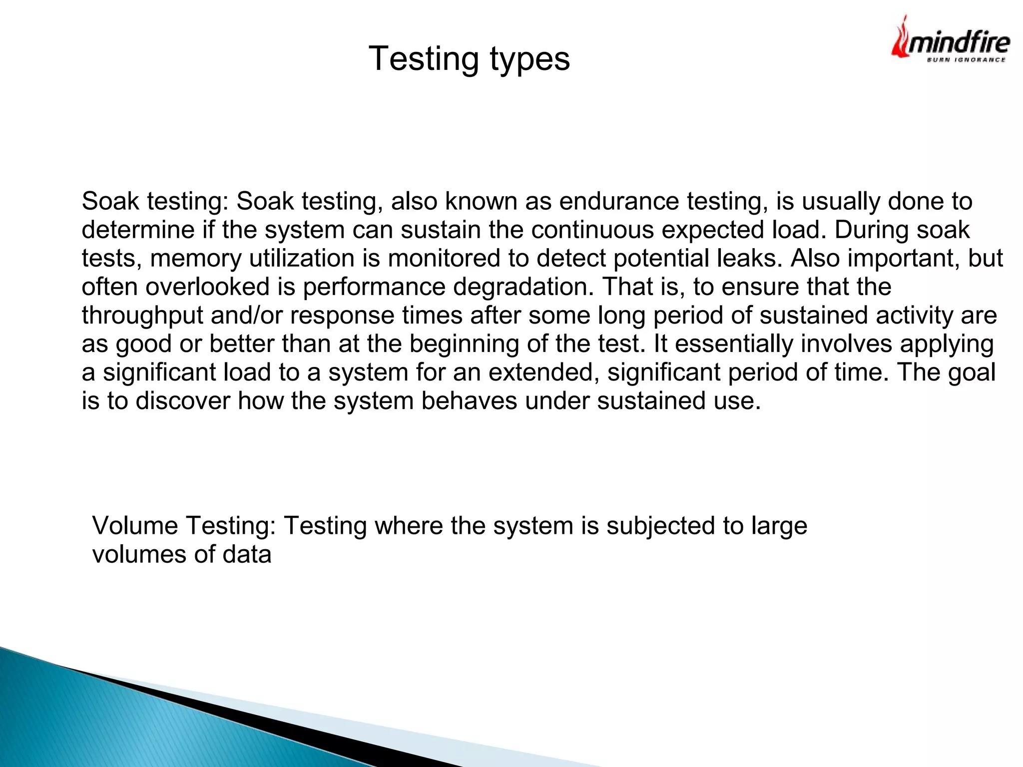 Volume Testing: Testing where the system is subjected to large
volumes of data
Soak testing: Soak testing, also known as endurance testing, is usually done to
determine if the system can sustain the continuous expected load. During soak
tests, memory utilization is monitored to detect potential leaks. Also important, but
often overlooked is performance degradation. That is, to ensure that the
throughput and/or response times after some long period of sustained activity are
as good or better than at the beginning of the test. It essentially involves applying
a significant load to a system for an extended, significant period of time. The goal
is to discover how the system behaves under sustained use.
Testing types
 