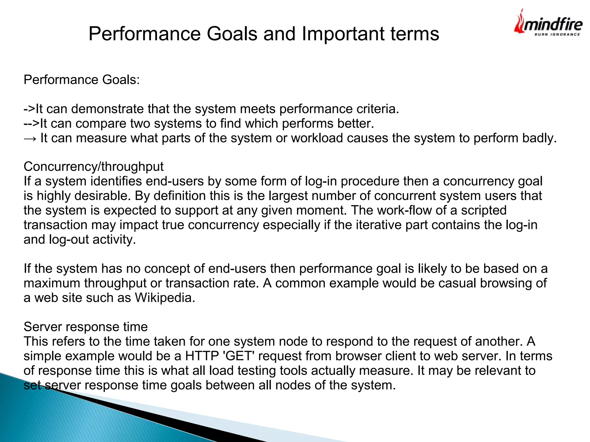 Performance Goals:
->It can demonstrate that the system meets performance criteria.
-->It can compare two systems to find which performs better.
→ It can measure what parts of the system or workload causes the system to perform badly.
Performance Goals and Important terms
Concurrency/throughput
If a system identifies end-users by some form of log-in procedure then a concurrency goal
is highly desirable. By definition this is the largest number of concurrent system users that
the system is expected to support at any given moment. The work-flow of a scripted
transaction may impact true concurrency especially if the iterative part contains the log-in
and log-out activity.
If the system has no concept of end-users then performance goal is likely to be based on a
maximum throughput or transaction rate. A common example would be casual browsing of
a web site such as Wikipedia.
Server response time
This refers to the time taken for one system node to respond to the request of another. A
simple example would be a HTTP 'GET' request from browser client to web server. In terms
of response time this is what all load testing tools actually measure. It may be relevant to
set server response time goals between all nodes of the system.
 