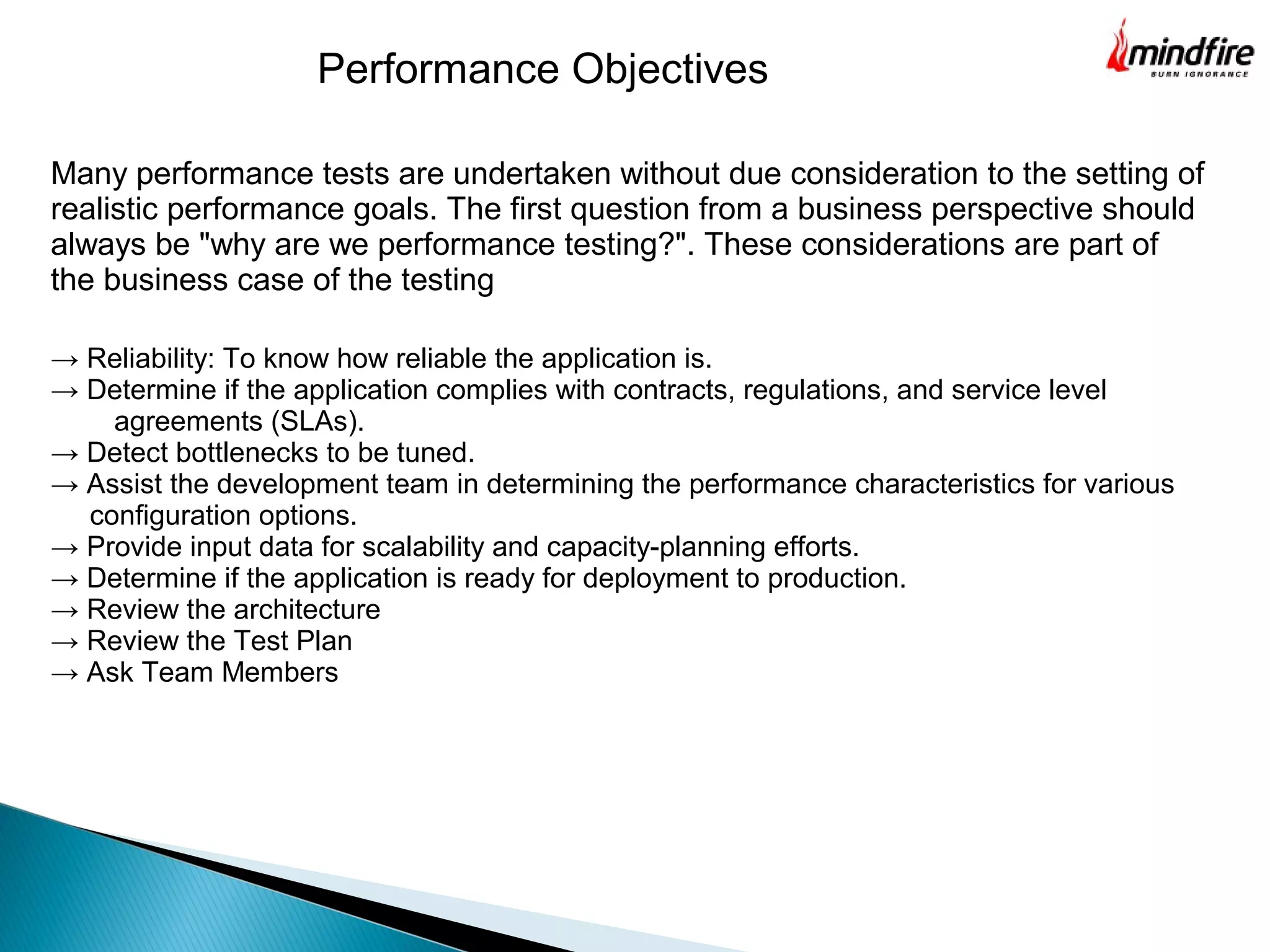 Many performance tests are undertaken without due consideration to the setting of
realistic performance goals. The first question from a business perspective should
always be "why are we performance testing?". These considerations are part of
the business case of the testing
Performance Objectives
→ Reliability: To know how reliable the application is.
→ Determine if the application complies with contracts, regulations, and service level
agreements (SLAs).
→ Detect bottlenecks to be tuned.
→ Assist the development team in determining the performance characteristics for various
configuration options.
→ Provide input data for scalability and capacity-planning efforts.
→ Determine if the application is ready for deployment to production.
→ Review the architecture
→ Review the Test Plan
→ Ask Team Members
 