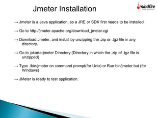 Jmeter Installation
→ Jmeter is a Java application, so a JRE or SDK first needs to be installed
→ Go to http://jmeter.apache.org/download_jmeter.cgi
→ Download Jmeter, and install by unzipping the .zip or .tgz file in any
directory.
→ Go to jakarta-jmeter Directory (Directory in which the .zip of .tgz file is
unzipped)
→ Type ./bin/jmeter on command prompt(for Unix) or Run bin/jmeter.bat (for
Windows)
→ JMeter is ready to test application.
 