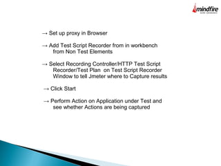 → Set up proxy in Browser
→ Add Test Script Recorder from in workbench
from Non Test Elements
→ Select Recording Controller/HTTP Test Script
Recorder/Test Plan on Test Script Recorder
Window to tell Jmeter where to Capture results
→ Click Start
→ Perform Action on Application under Test and
see whether Actions are being captured
 