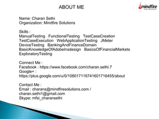 Name: Charan Sethi
Organization: Mindfire Solutions
Skills :
ManualTesting FunctionalTesting TestCaseCreation
TestCaseExecution WebApplicationTesting JMeter
DeviceTesting BankingAndFinanceDomain
BasicKnowledgeOfAdobeInsdesign BasicsOfFinancialMarkets
ExploratoryTesting
Connect Me :
Facebook : https://www.facebook.com/charan.sethi.7
Google+ :
https://plus.google.com/u/0/108017116741601716455/about
Contact Me :
Email : charans@mindfiresolutions.com /
charan.sethi1@gmail.com
Skype: mfsi_charansethi
ABOUT ME
 
