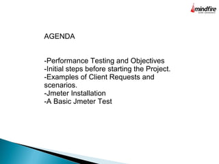 AGENDA
-Performance Testing and Objectives
-Initial steps before starting the Project.
-Examples of Client Requests and
scenarios.
-Jmeter Installation
-A Basic Jmeter Test
 