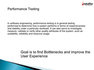 Performance Testing
In software engineering, performance testing is in general testing
performed to determine how a system performs in terms of responsiveness
and stability under a particular workload. It can also serve to investigate,
measure, validate or verify other quality attributes of the system, such as
scalability, reliability and resource usage.
Goal is to find Bottlenecks and improve the
User Experience
 