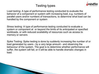 Testing types
Load testing: A type of performance testing conducted to evaluate the
behavior of a component or system with increasing load, e.g. numbers of
parallel users and/or numbers of transactions, to determine what load can be
handled by the component or system
Stress testing: A type of performance testing conducted to evaluate a
system or component at or beyond the limits of its anticipated or specified
workloads, or with reduced availability of resources such as access to
memory or servers
Spike Testing: Spike testing is done by suddenly increasing the number of or
load generated by users - by a very large amount - and observing the
behaviour of the system. The goal is to determine whether performance will
suffer, the system will fail, or it will be able to handle dramatic changes in
load.
 